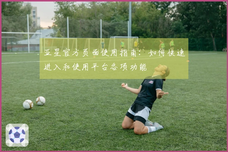 亚星官方页面使用指南：如何快速进入和使用平台各项功能