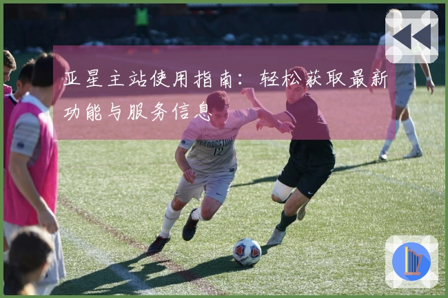 亚星主站使用指南：轻松获取最新功能与服务信息