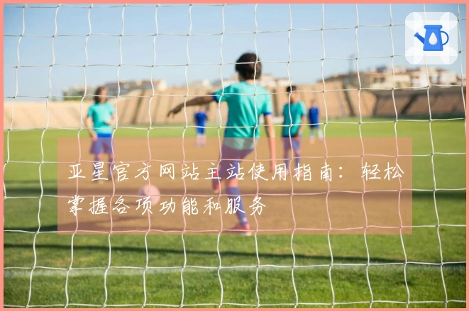 亚星官方网站主站使用指南：轻松掌握各项功能和服务
