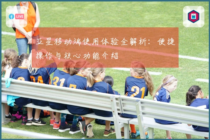 亚星移动端使用体验全解析：便捷操作与核心功能介绍