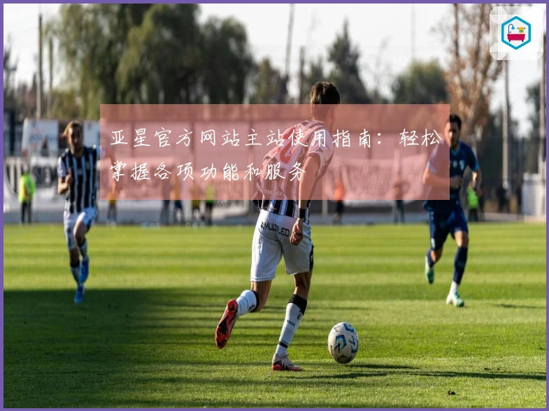 亚星官方网站主站使用指南：轻松掌握各项功能和服务