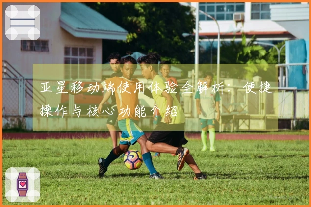 亚星移动端使用体验全解析:便捷操作与核心功能介绍