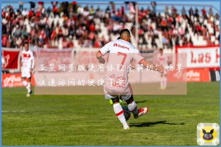 亚星网页版使用体验全解析：畅享快速访问的便捷享受