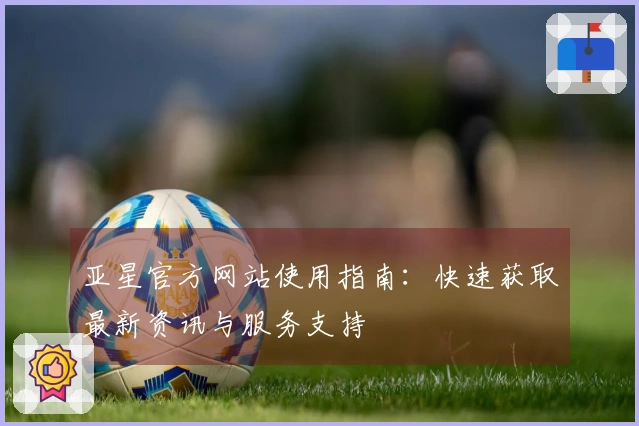亚星官方网站使用指南：快速获取最新资讯与服务支持