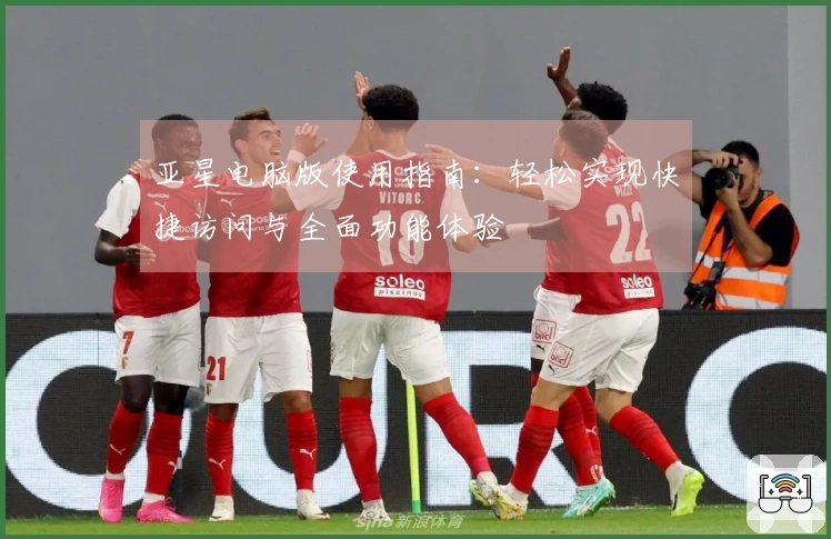 亚星电脑版使用指南：轻松实现快捷访问与全面功能体验